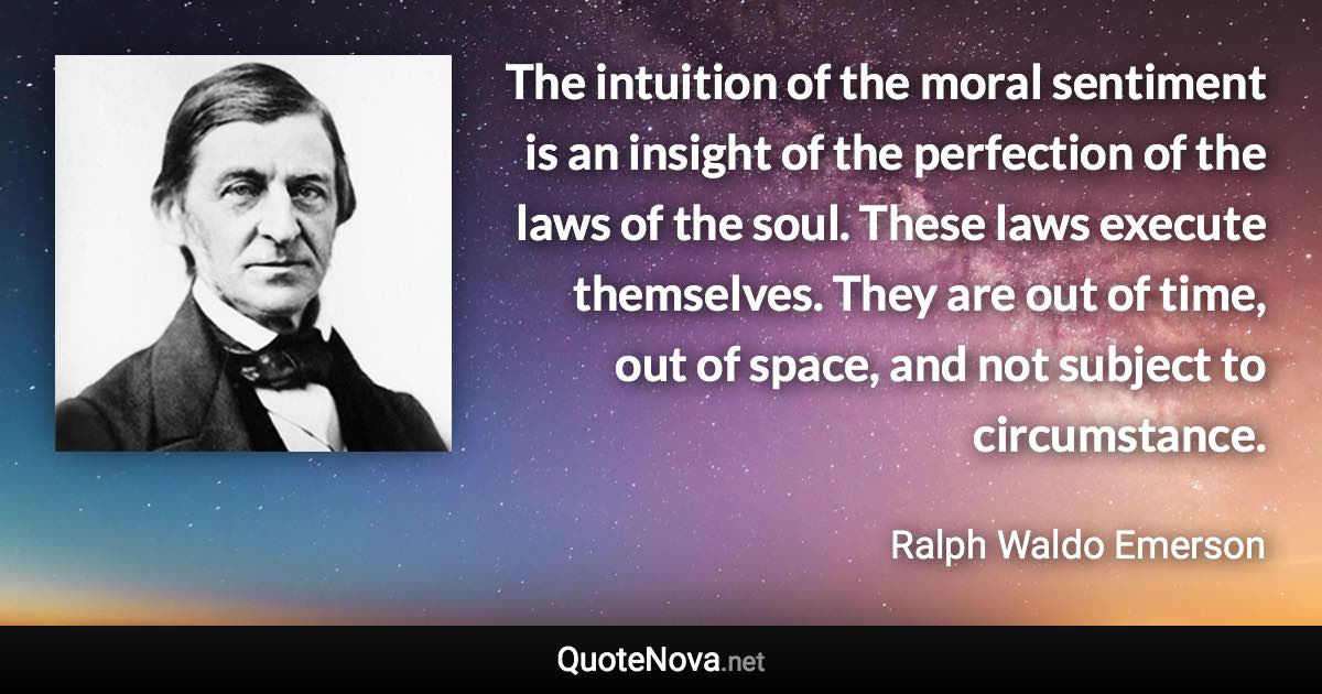 The intuition of the moral sentiment is an insight of the perfection of the laws of the soul. These laws execute themselves. They are out of time, out of space, and not subject to circumstance. - Ralph Waldo Emerson quote