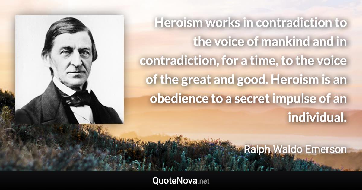 Heroism works in contradiction to the voice of mankind and in contradiction, for a time, to the voice of the great and good. Heroism is an obedience to a secret impulse of an individual. - Ralph Waldo Emerson quote