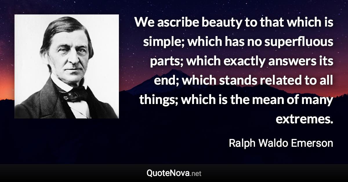 We ascribe beauty to that which is simple; which has no superfluous parts; which exactly answers its end; which stands related to all things; which is the mean of many extremes. - Ralph Waldo Emerson quote