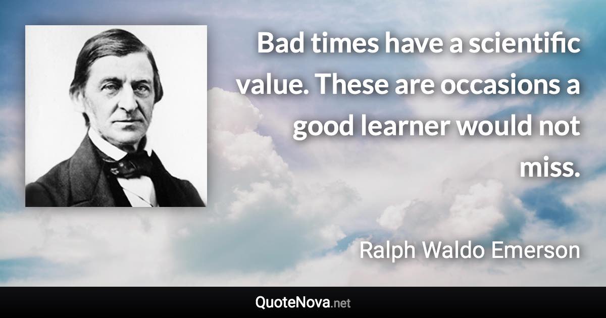 Bad times have a scientific value. These are occasions a good learner would not miss. - Ralph Waldo Emerson quote