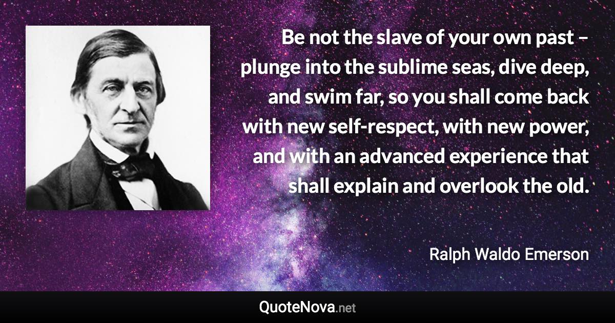 Be not the slave of your own past – plunge into the sublime seas, dive deep, and swim far, so you shall come back with new self-respect, with new power, and with an advanced experience that shall explain and overlook the old. - Ralph Waldo Emerson quote