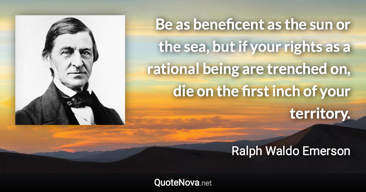 Be as beneficent as the sun or the sea, but if your rights as a rational being are trenched on, die on the first inch of your territory. - Ralph Waldo Emerson quote