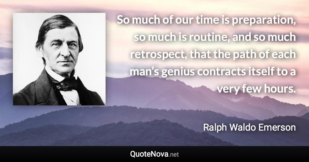 So much of our time is preparation, so much is routine, and so much retrospect, that the path of each man’s genius contracts itself to a very few hours. - Ralph Waldo Emerson quote