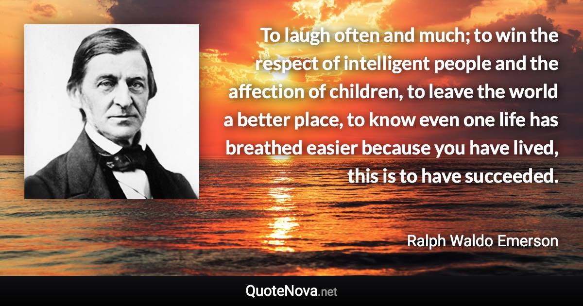 To laugh often and much; to win the respect of intelligent people and the affection of children, to leave the world a better place, to know even one life has breathed easier because you have lived, this is to have succeeded. - Ralph Waldo Emerson quote