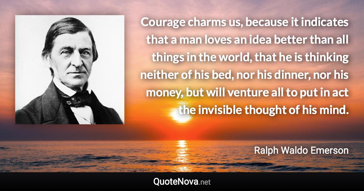 Courage charms us, because it indicates that a man loves an idea better than all things in the world, that he is thinking neither of his bed, nor his dinner, nor his money, but will venture all to put in act the invisible thought of his mind. - Ralph Waldo Emerson quote