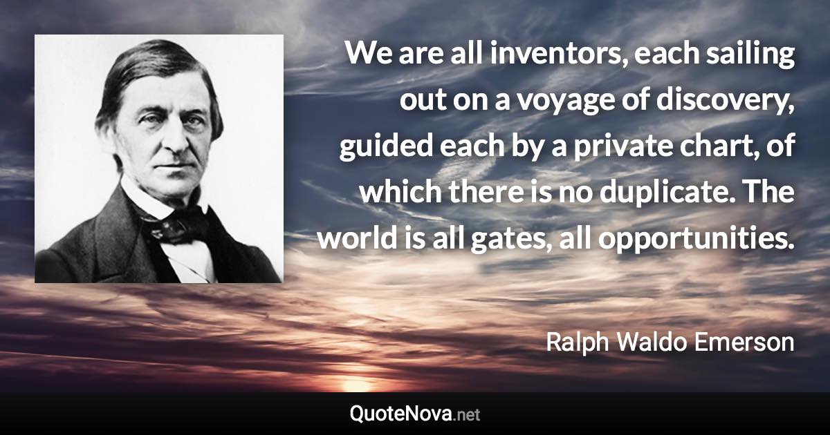 We are all inventors, each sailing out on a voyage of discovery, guided each by a private chart, of which there is no duplicate. The world is all gates, all opportunities. - Ralph Waldo Emerson quote