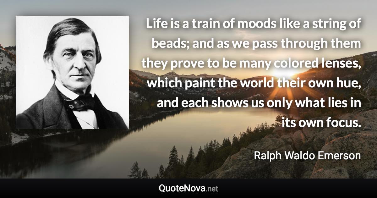 Life is a train of moods like a string of beads; and as we pass through them they prove to be many colored lenses, which paint the world their own hue, and each shows us only what lies in its own focus. - Ralph Waldo Emerson quote