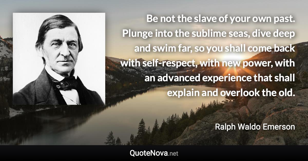 Be not the slave of your own past. Plunge into the sublime seas, dive deep and swim far, so you shall come back with self-respect, with new power, with an advanced experience that shall explain and overlook the old. - Ralph Waldo Emerson quote