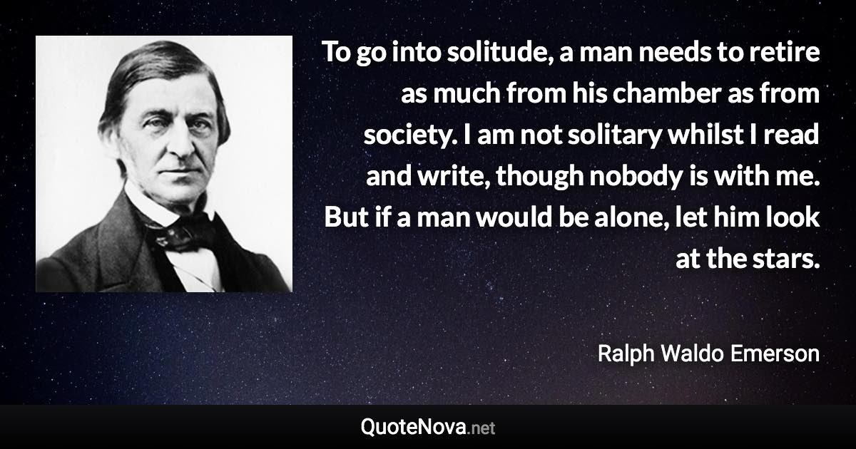 To go into solitude, a man needs to retire as much from his chamber as from society. I am not solitary whilst I read and write, though nobody is with me. But if a man would be alone, let him look at the stars. - Ralph Waldo Emerson quote