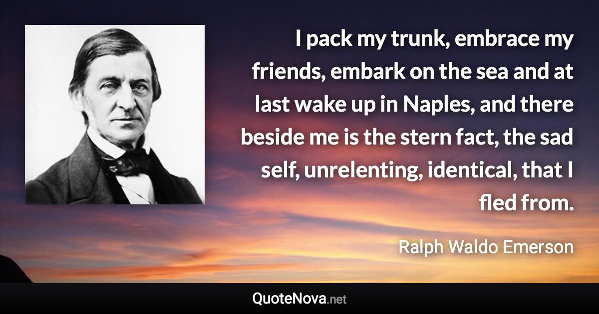 I pack my trunk, embrace my friends, embark on the sea and at last wake up in Naples, and there beside me is the stern fact, the sad self, unrelenting, identical, that I fled from. - Ralph Waldo Emerson quote