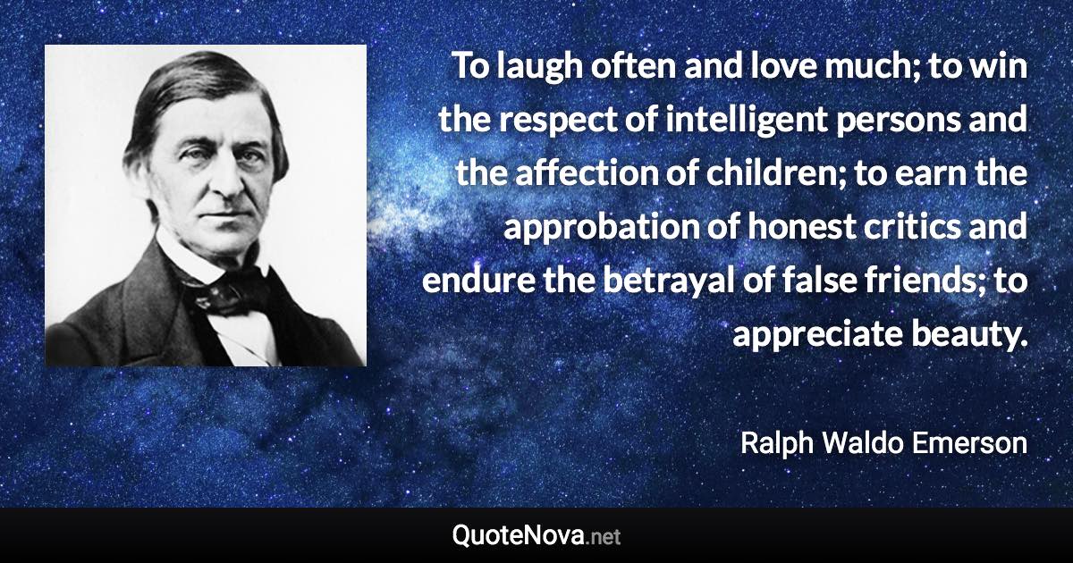 To laugh often and love much; to win the respect of intelligent persons and the affection of children; to earn the approbation of honest critics and endure the betrayal of false friends; to appreciate beauty. - Ralph Waldo Emerson quote