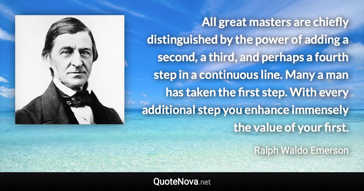 All great masters are chiefly distinguished by the power of adding a second, a third, and perhaps a fourth step in a continuous line. Many a man has taken the first step. With every additional step you enhance immensely the value of your first. - Ralph Waldo Emerson quote