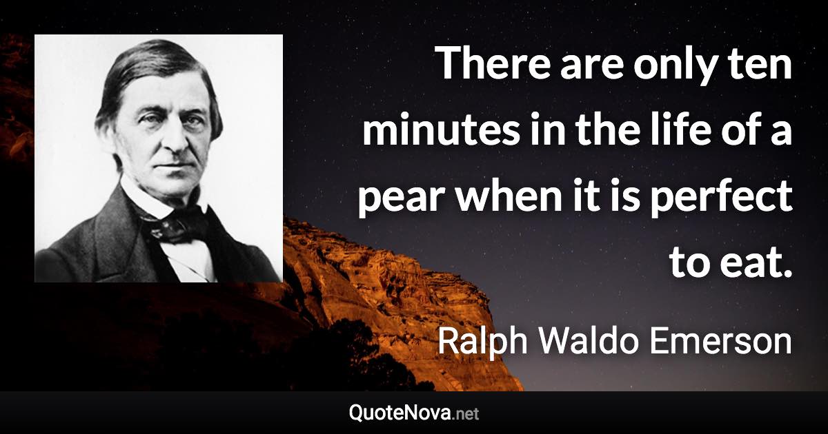 There are only ten minutes in the life of a pear when it is perfect to eat. - Ralph Waldo Emerson quote