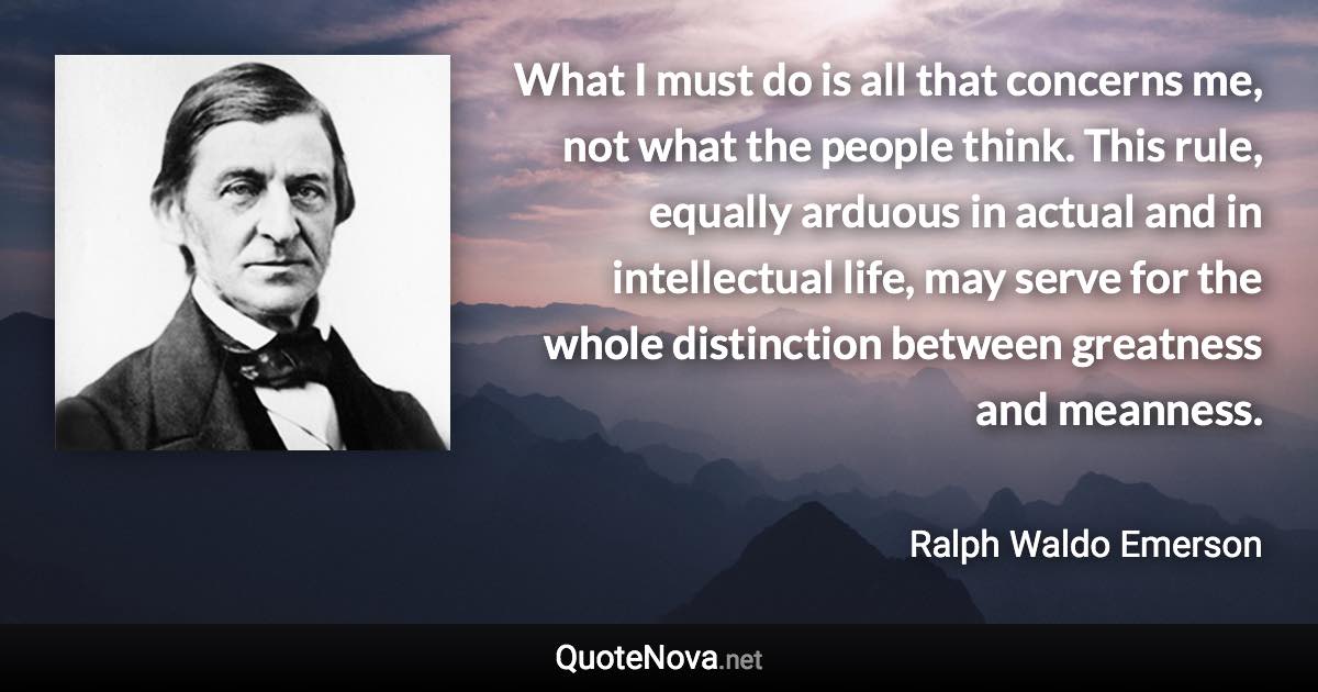 What I must do is all that concerns me, not what the people think. This rule, equally arduous in actual and in intellectual life, may serve for the whole distinction between greatness and meanness. - Ralph Waldo Emerson quote