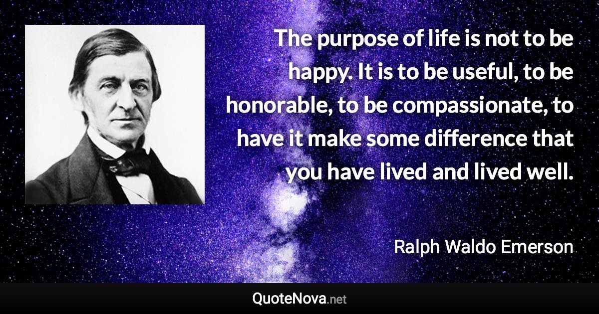 The purpose of life is not to be happy. It is to be useful, to be honorable, to be compassionate, to have it make some difference that you have lived and lived well. - Ralph Waldo Emerson quote