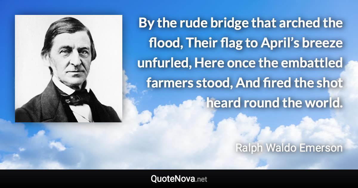 By the rude bridge that arched the flood, Their flag to April’s breeze unfurled, Here once the embattled farmers stood, And fired the shot heard round the world. - Ralph Waldo Emerson quote