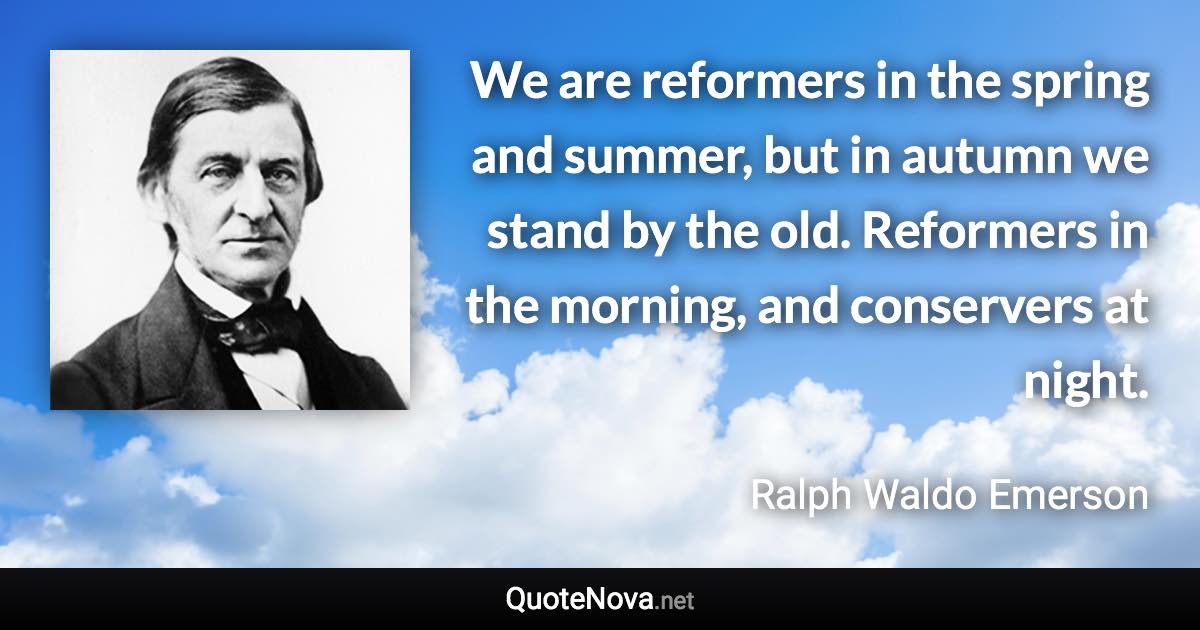 We are reformers in the spring and summer, but in autumn we stand by the old. Reformers in the morning, and conservers at night. - Ralph Waldo Emerson quote