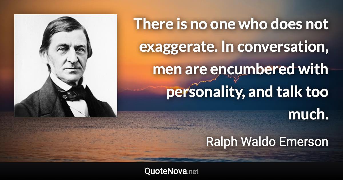 There is no one who does not exaggerate. In conversation, men are encumbered with personality, and talk too much. - Ralph Waldo Emerson quote