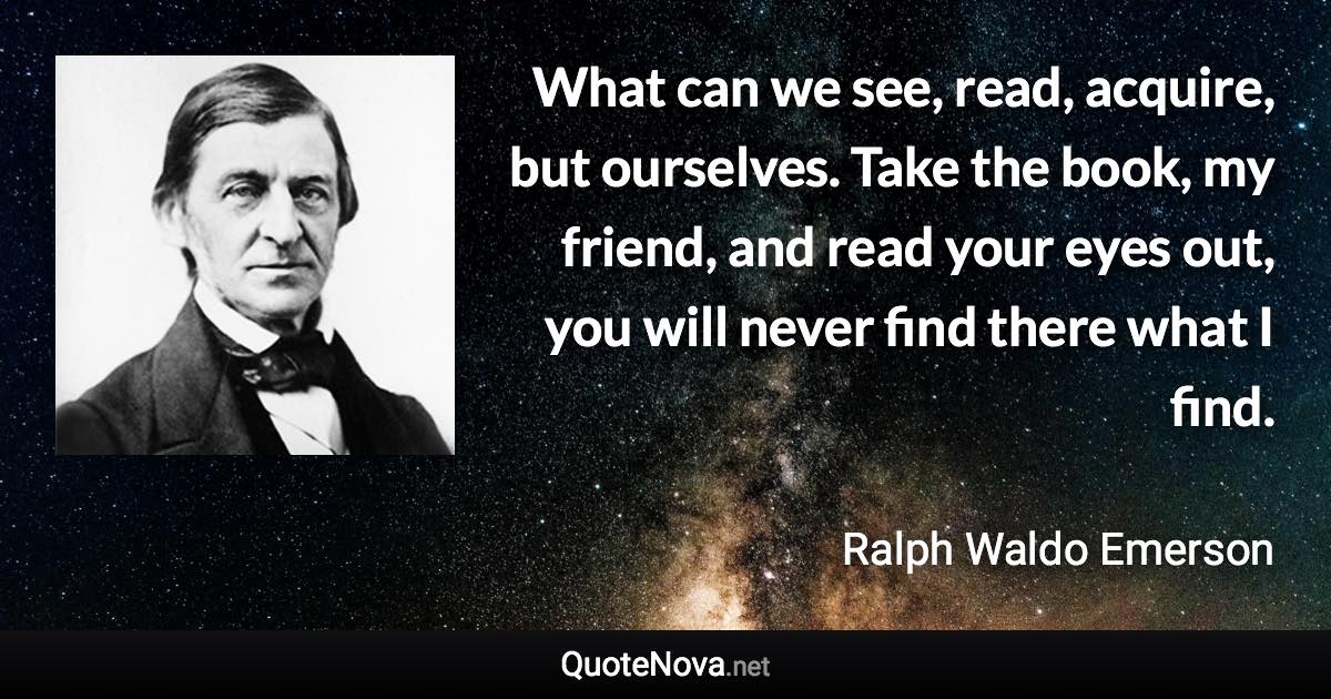 What can we see, read, acquire, but ourselves. Take the book, my friend, and read your eyes out, you will never find there what I find. - Ralph Waldo Emerson quote