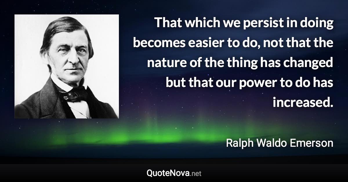 That which we persist in doing becomes easier to do, not that the nature of the thing has changed but that our power to do has increased. - Ralph Waldo Emerson quote