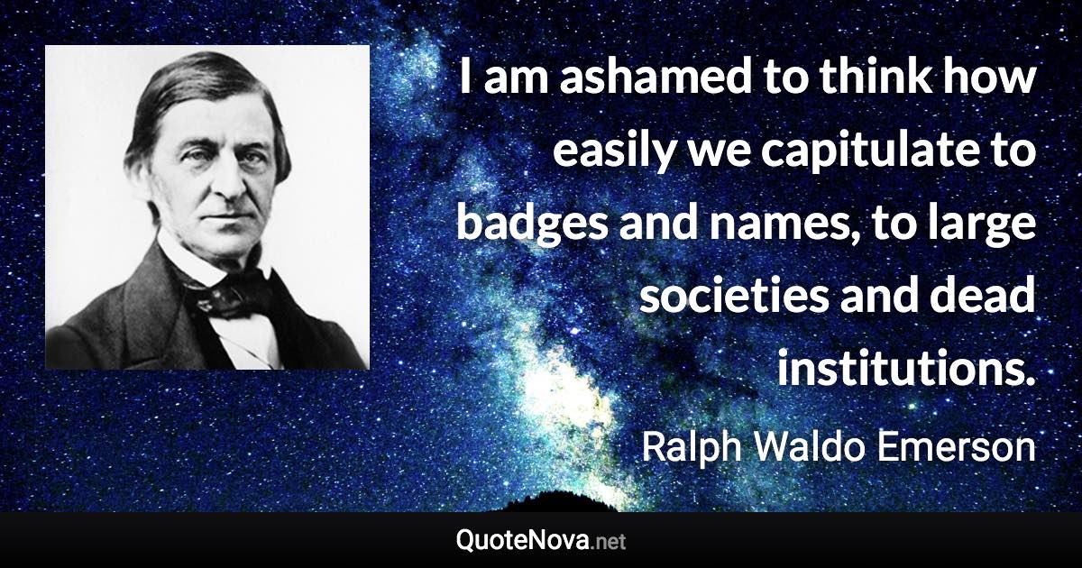 I am ashamed to think how easily we capitulate to badges and names, to large societies and dead institutions. - Ralph Waldo Emerson quote