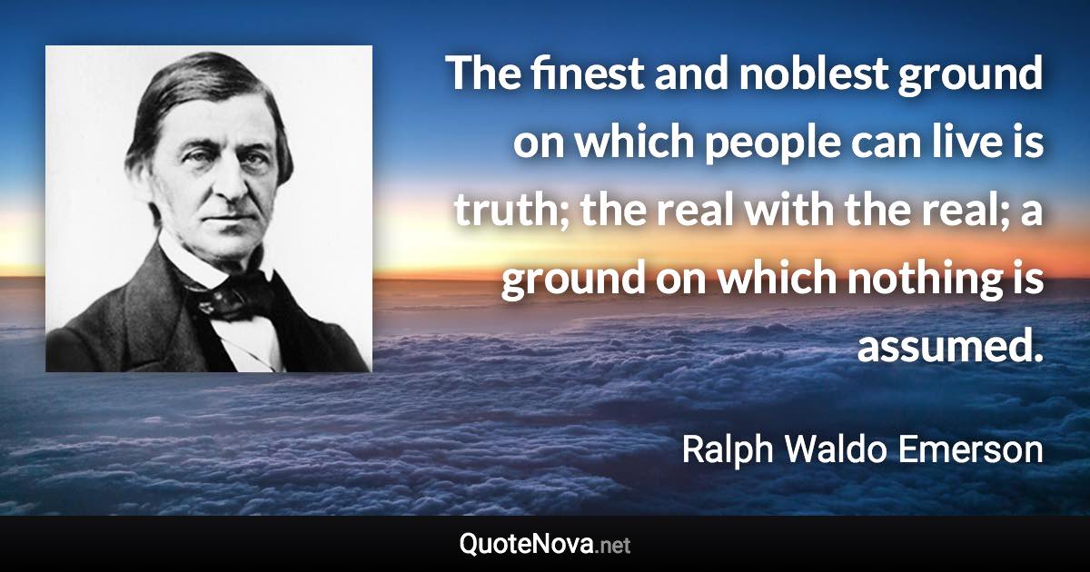 The finest and noblest ground on which people can live is truth; the real with the real; a ground on which nothing is assumed. - Ralph Waldo Emerson quote