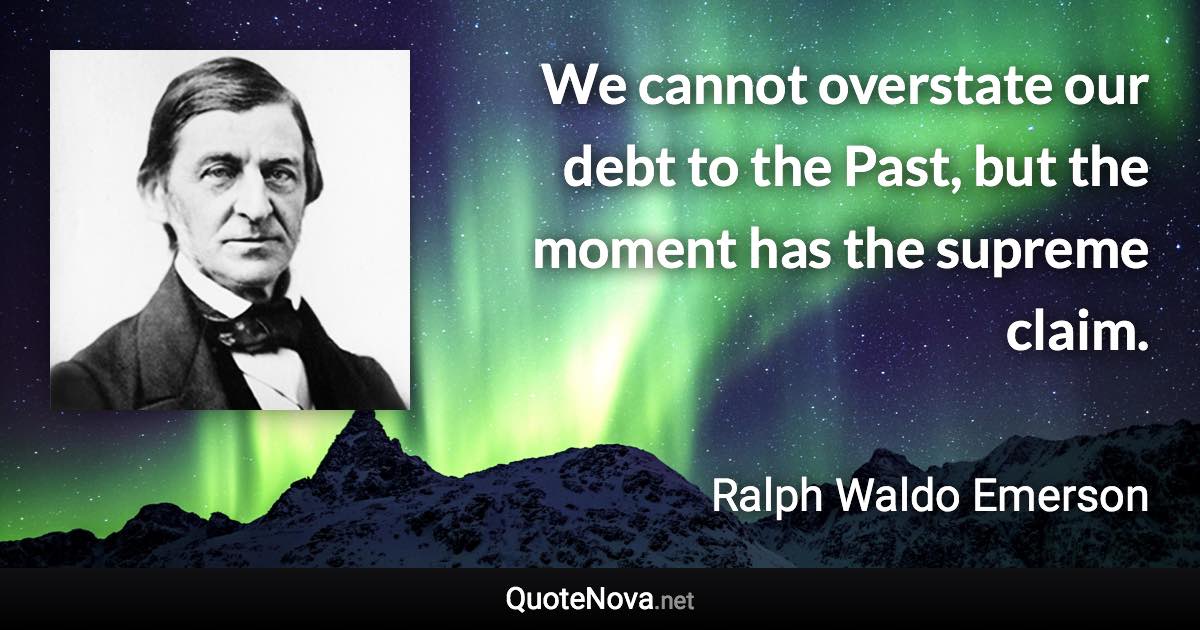 We cannot overstate our debt to the Past, but the moment has the supreme claim. - Ralph Waldo Emerson quote