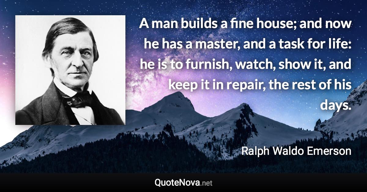 A man builds a fine house; and now he has a master, and a task for life: he is to furnish, watch, show it, and keep it in repair, the rest of his days. - Ralph Waldo Emerson quote