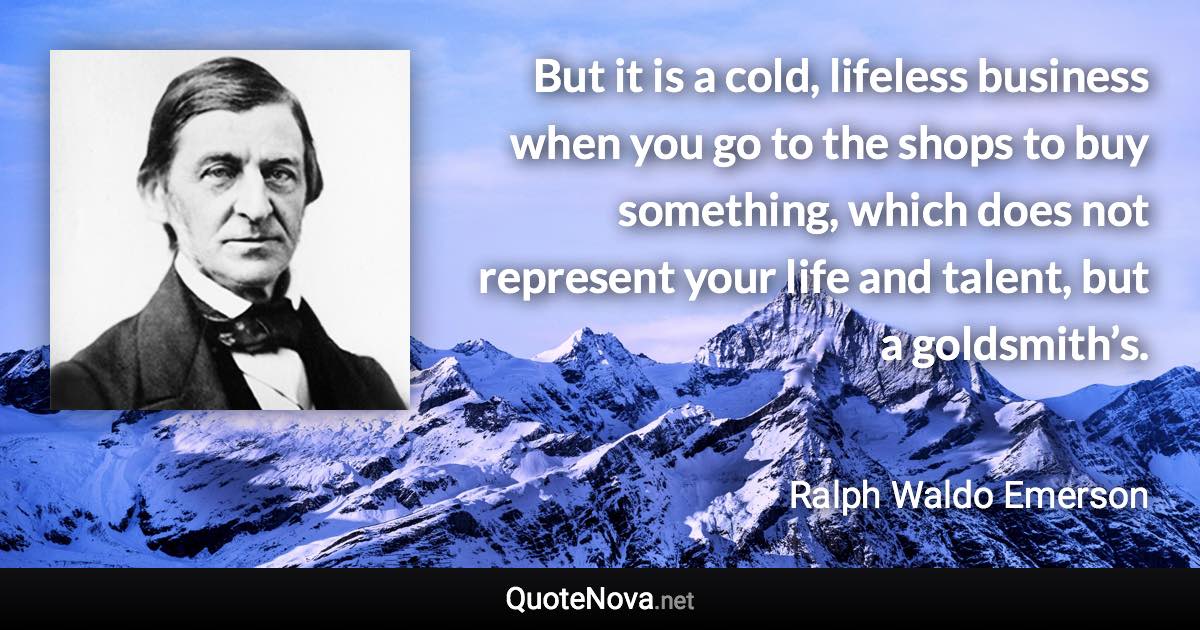 But it is a cold, lifeless business when you go to the shops to buy something, which does not represent your life and talent, but a goldsmith’s. - Ralph Waldo Emerson quote