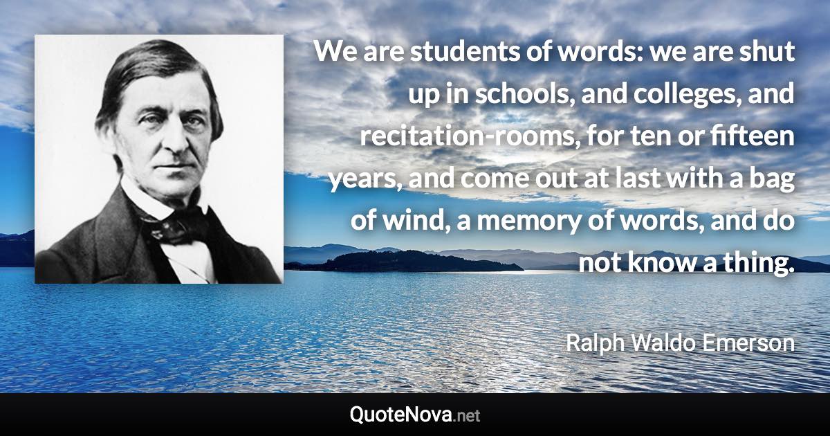 We are students of words: we are shut up in schools, and colleges, and recitation-rooms, for ten or fifteen years, and come out at last with a bag of wind, a memory of words, and do not know a thing. - Ralph Waldo Emerson quote