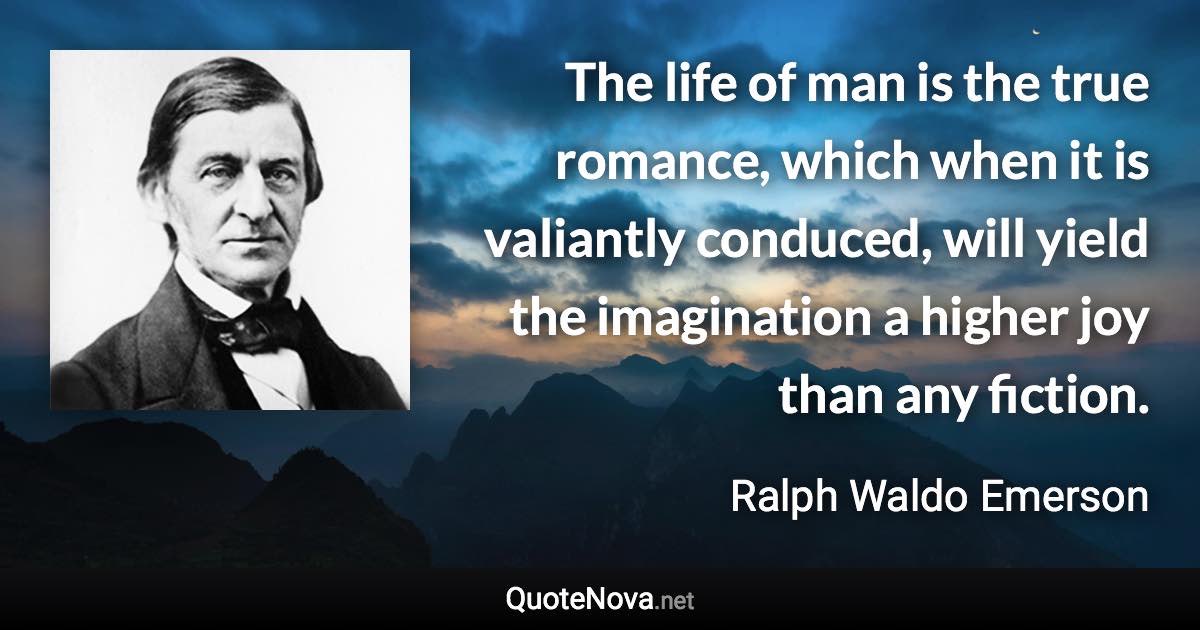 The life of man is the true romance, which when it is valiantly conduced, will yield the imagination a higher joy than any fiction. - Ralph Waldo Emerson quote