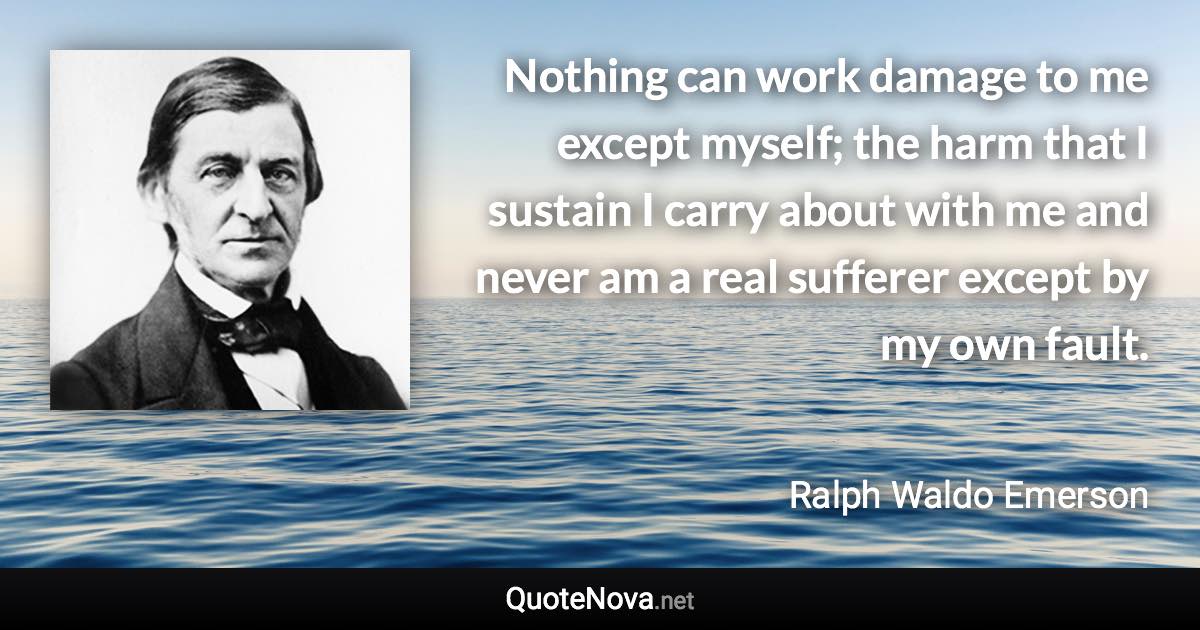 Nothing can work damage to me except myself; the harm that I sustain I carry about with me and never am a real sufferer except by my own fault. - Ralph Waldo Emerson quote