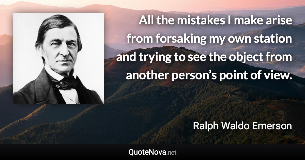 All the mistakes I make arise from forsaking my own station and trying to see the object from another person’s point of view. - Ralph Waldo Emerson quote