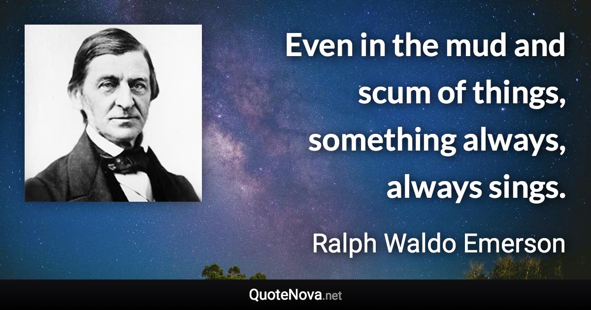 Even in the mud and scum of things, something always, always sings. - Ralph Waldo Emerson quote