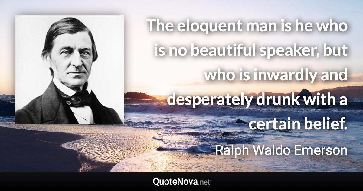 The eloquent man is he who is no beautiful speaker, but who is inwardly and desperately drunk with a certain belief. - Ralph Waldo Emerson quote