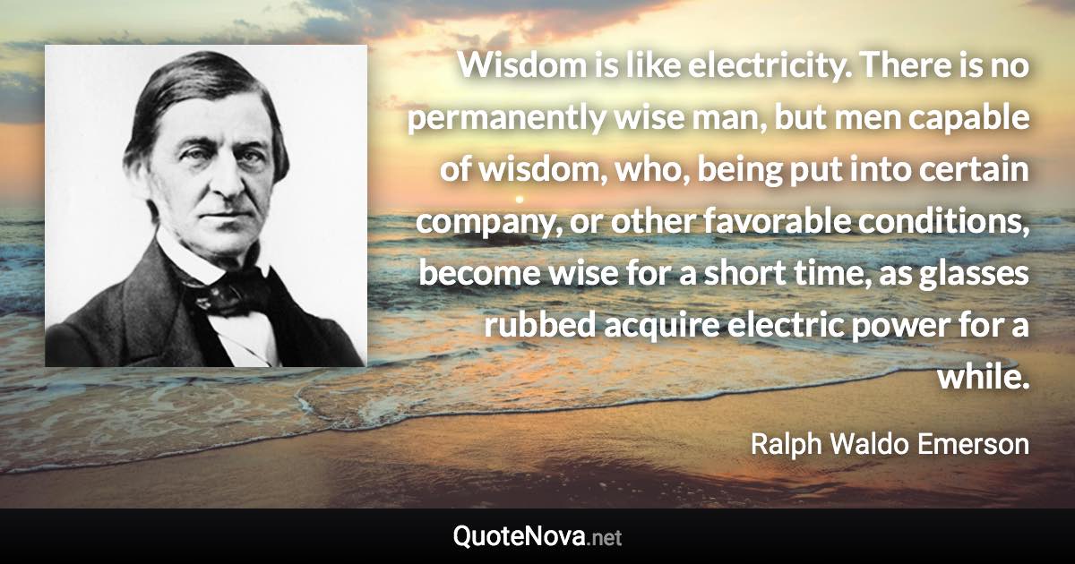 Wisdom is like electricity. There is no permanently wise man, but men capable of wisdom, who, being put into certain company, or other favorable conditions, become wise for a short time, as glasses rubbed acquire electric power for a while. - Ralph Waldo Emerson quote