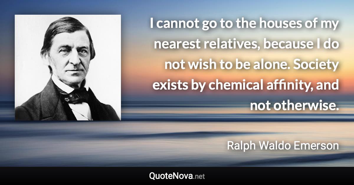 I cannot go to the houses of my nearest relatives, because I do not wish to be alone. Society exists by chemical affinity, and not otherwise. - Ralph Waldo Emerson quote