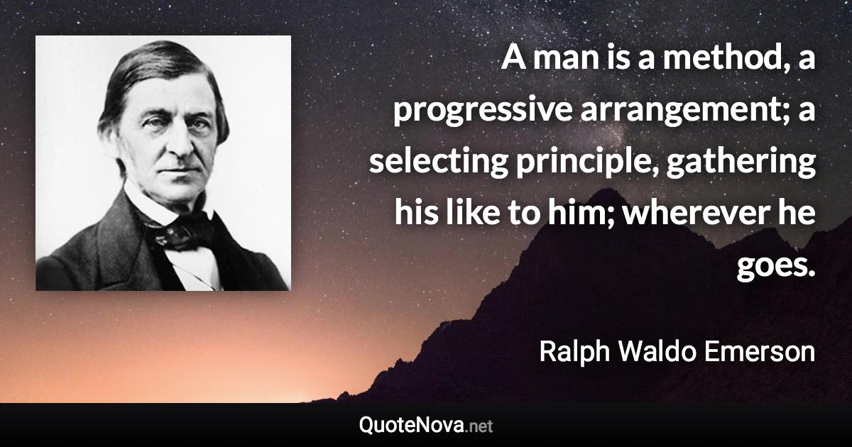 A man is a method, a progressive arrangement; a selecting principle, gathering his like to him; wherever he goes. - Ralph Waldo Emerson quote