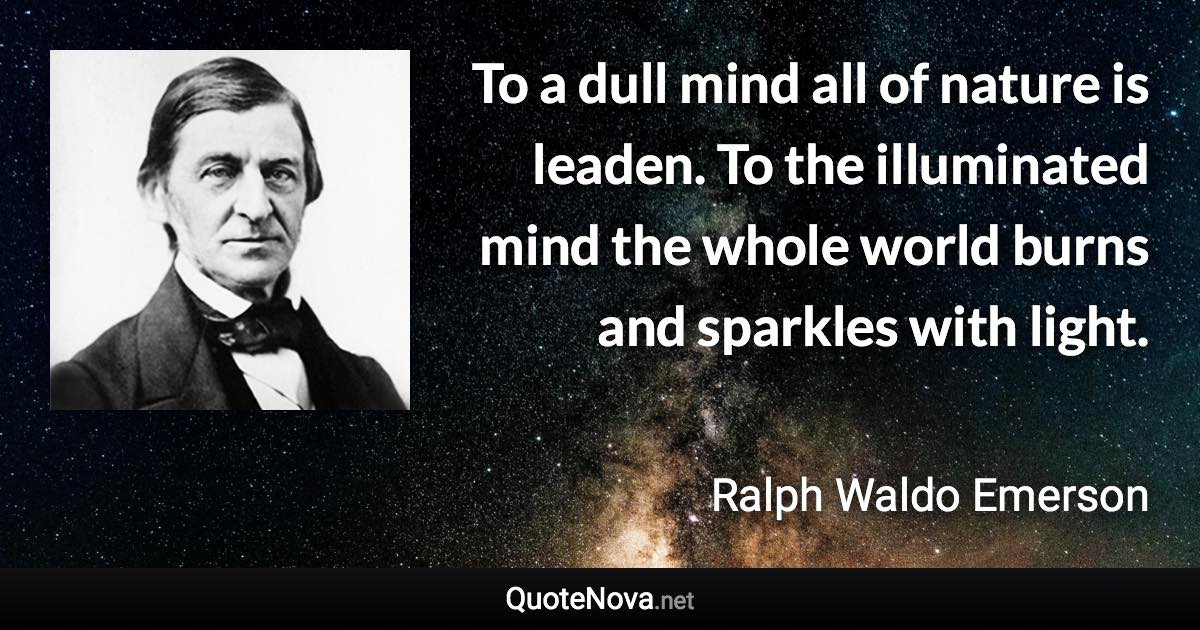 To a dull mind all of nature is leaden. To the illuminated mind the whole world burns and sparkles with light. - Ralph Waldo Emerson quote