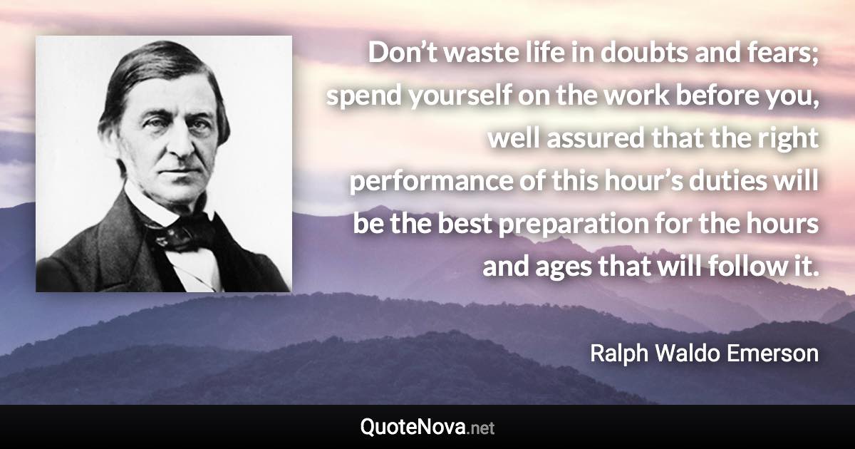 Don’t waste life in doubts and fears; spend yourself on the work before you, well assured that the right performance of this hour’s duties will be the best preparation for the hours and ages that will follow it. - Ralph Waldo Emerson quote