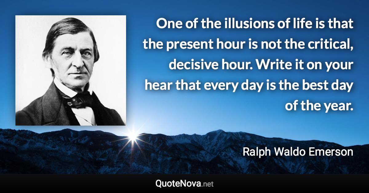 One of the illusions of life is that the present hour is not the critical, decisive hour. Write it on your hear that every day is the best day of the year. - Ralph Waldo Emerson quote