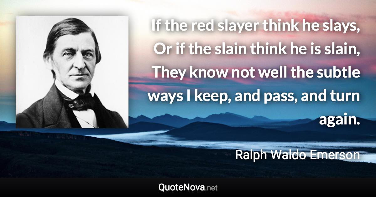 If the red slayer think he slays, Or if the slain think he is slain, They know not well the subtle ways I keep, and pass, and turn again. - Ralph Waldo Emerson quote