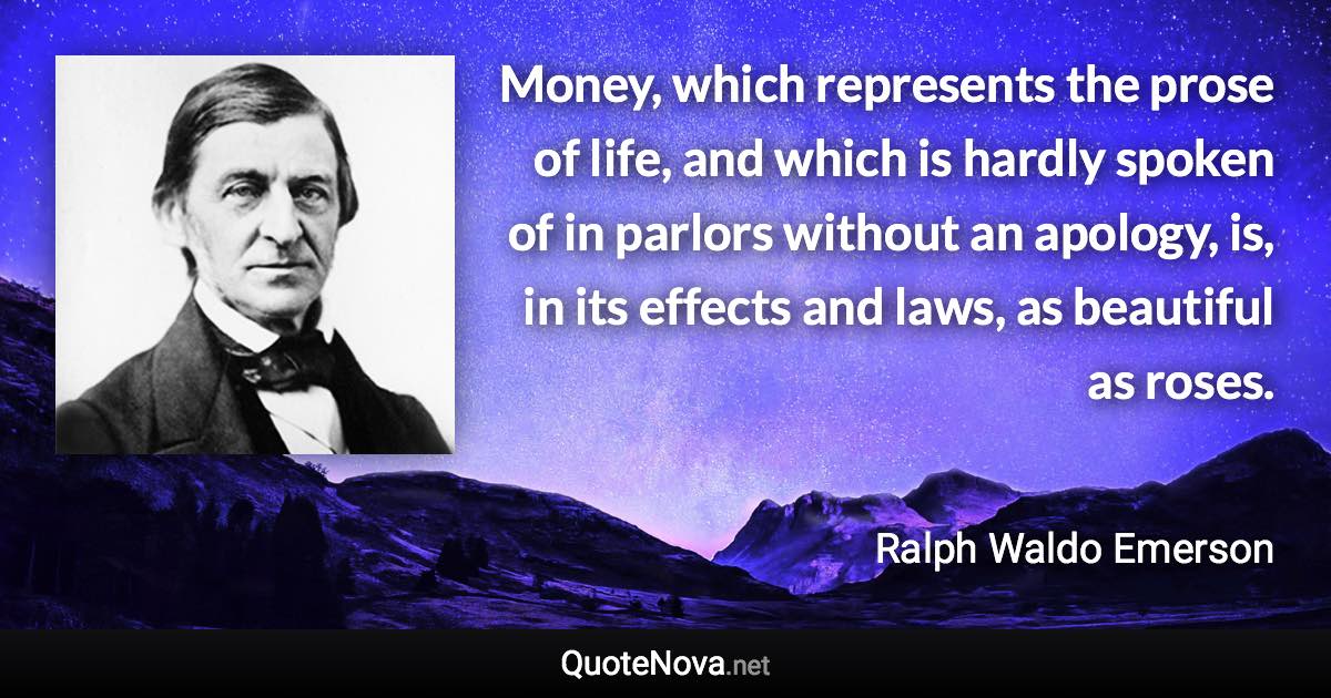 Money, which represents the prose of life, and which is hardly spoken of in parlors without an apology, is, in its effects and laws, as beautiful as roses. - Ralph Waldo Emerson quote