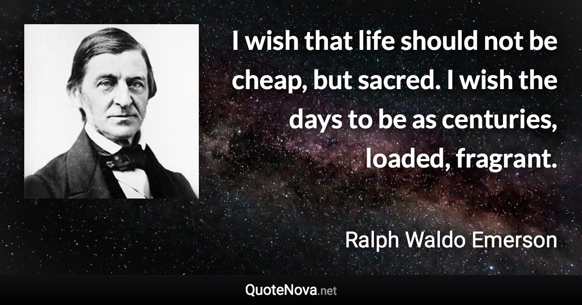 I wish that life should not be cheap, but sacred. I wish the days to be as centuries, loaded, fragrant. - Ralph Waldo Emerson quote