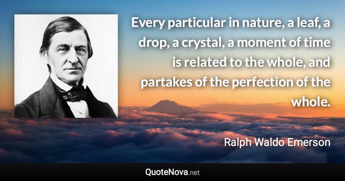 Every particular in nature, a leaf, a drop, a crystal, a moment of time is related to the whole, and partakes of the perfection of the whole. - Ralph Waldo Emerson quote