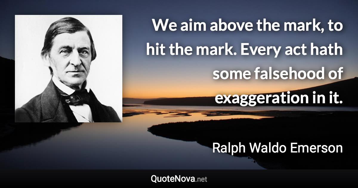 We aim above the mark, to hit the mark. Every act hath some falsehood of exaggeration in it. - Ralph Waldo Emerson quote