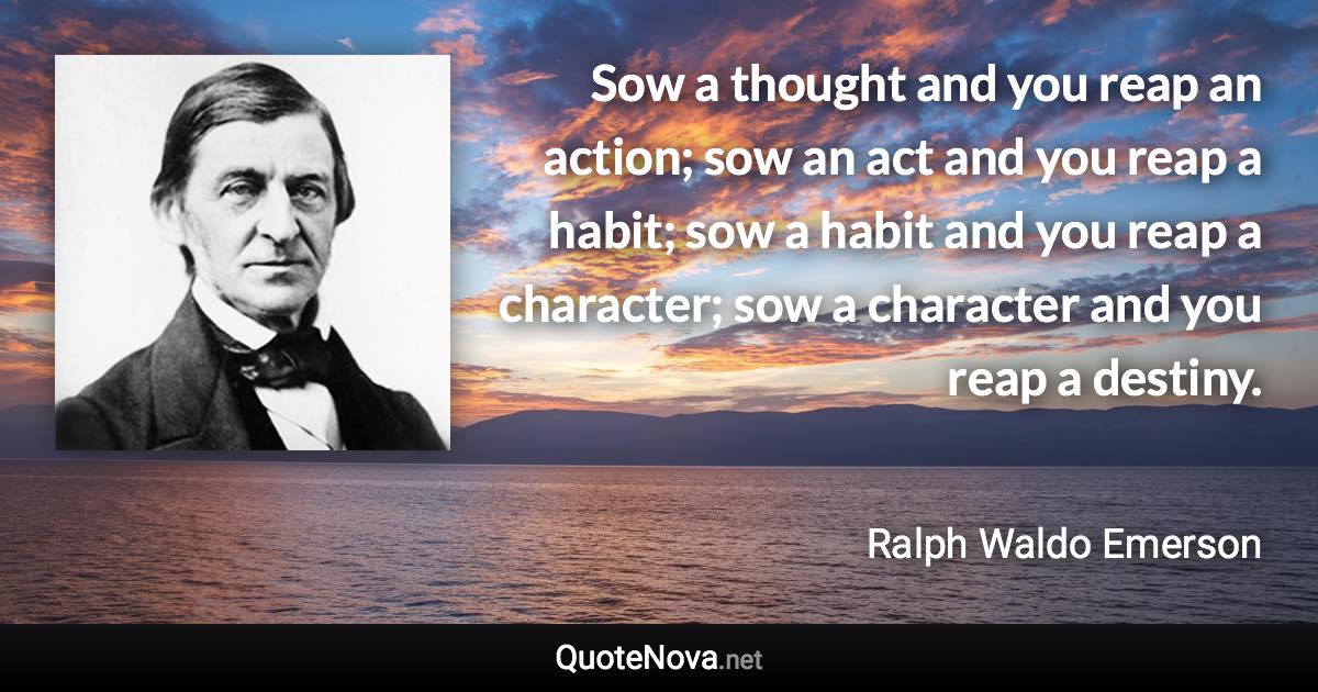 Sow a thought and you reap an action; sow an act and you reap a habit; sow a habit and you reap a character; sow a character and you reap a destiny. - Ralph Waldo Emerson quote