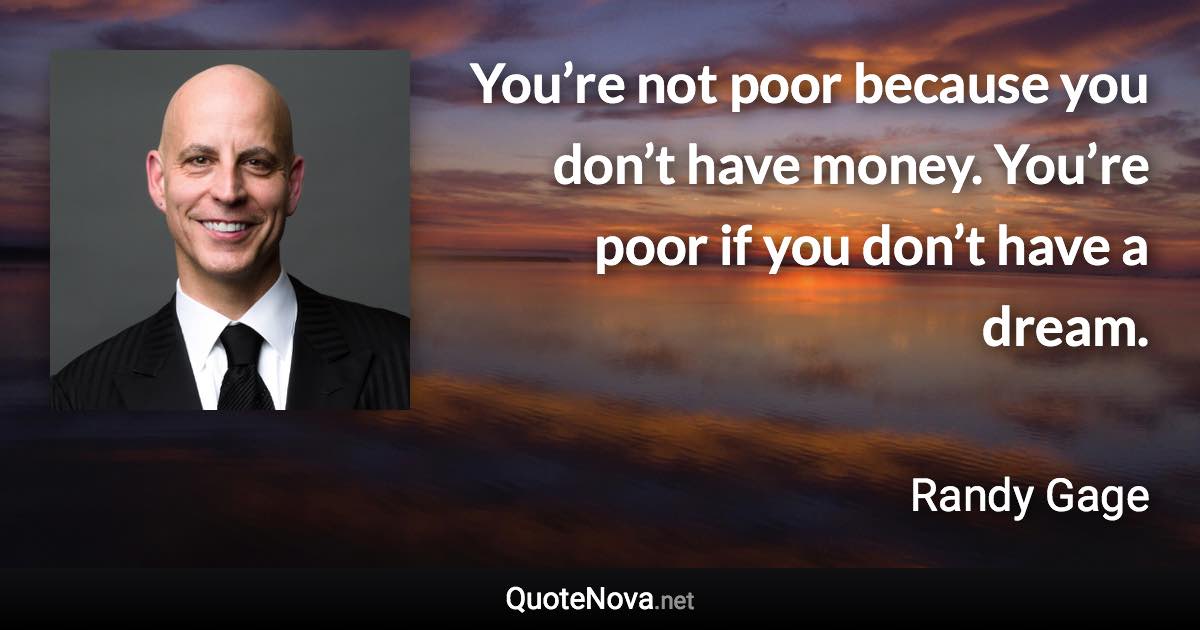 You’re not poor because you don’t have money. You’re poor if you don’t have a dream. - Randy Gage quote