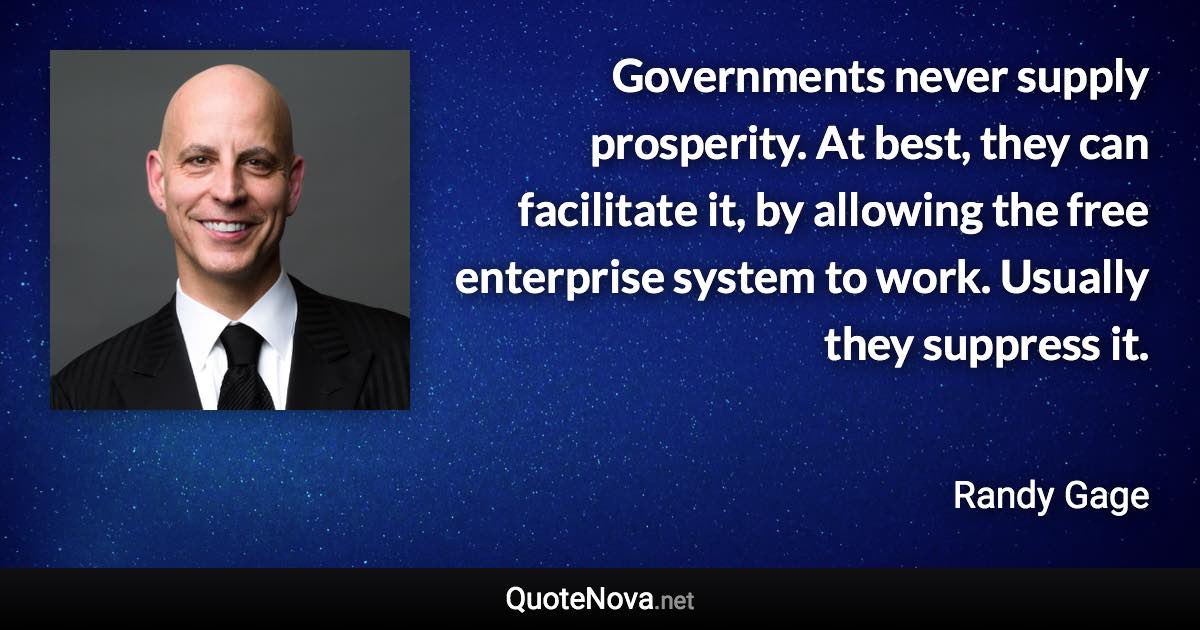 Governments never supply prosperity. At best, they can facilitate it, by allowing the free enterprise system to work. Usually they suppress it. - Randy Gage quote