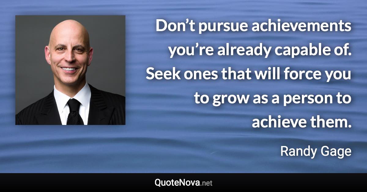Don’t pursue achievements you’re already capable of. Seek ones that will force you to grow as a person to achieve them. - Randy Gage quote